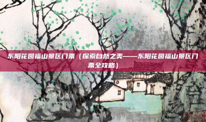 东阳花园福山景区门票(探索自然之美——东阳花园福山景区门票全攻略)