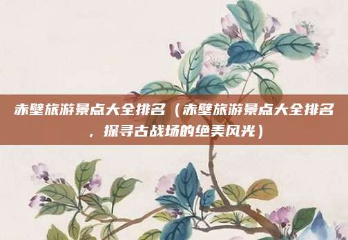 赤壁旅游景点大全排名(赤壁旅游景点大全排名,探寻古战场的绝美风光)