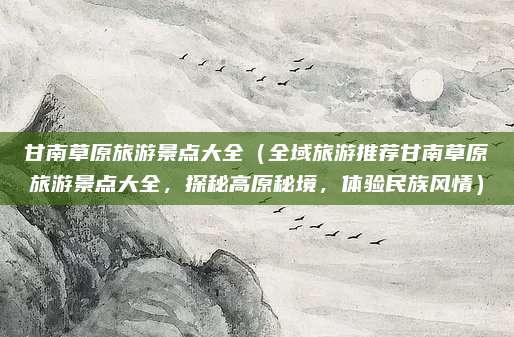 甘南草原旅游景点大全（全域旅游推荐甘南草原旅游景点大全，探秘高原秘境，体验民族风情）