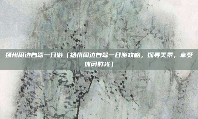 扬州周边自驾一日游(扬州周边自驾一日游攻略,探寻美景,享受休闲时光)