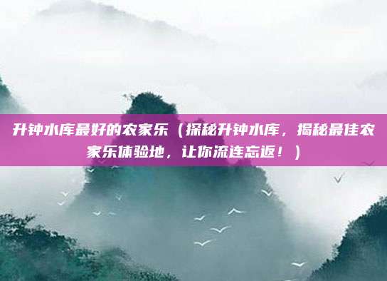 升钟水库最好的农家乐(探秘升钟水库,揭秘最佳农家乐体验地,让你流连忘返!)