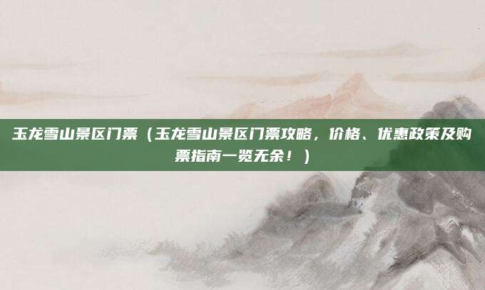 玉龙雪山景区门票(玉龙雪山景区门票攻略,价格、优惠政策及购票指南一览无余!)
