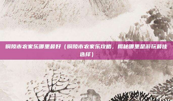 铜陵市农家乐哪里最好(铜陵市农家乐攻略,揭秘哪里是游玩最佳选择)