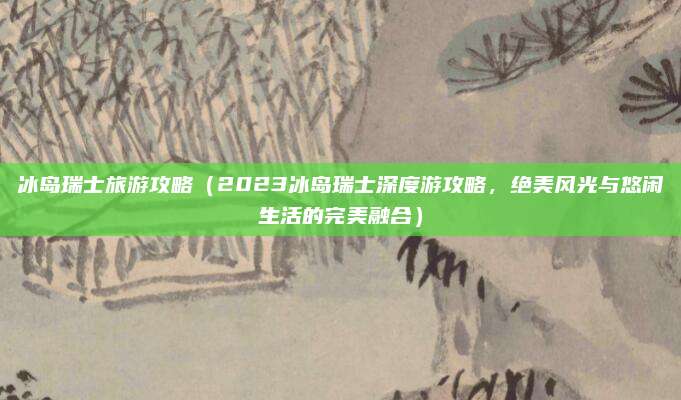 冰岛瑞士旅游攻略(2023冰岛瑞士深度游攻略,绝美风光与悠闲生活的完美融合)