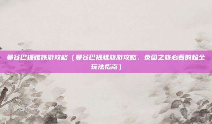 曼谷巴提雅旅游攻略(曼谷巴提雅旅游攻略,泰国之旅必看的超全玩法指南)