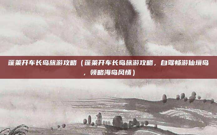 蓬莱开车长岛旅游攻略（蓬莱开车长岛旅游攻略，自驾畅游仙境岛，领略海岛风情）