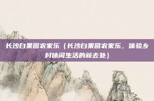 长沙白果园农家乐（长沙白果园农家乐，体验乡村休闲生活的新去处）