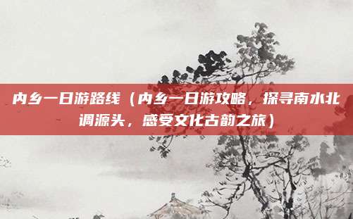 内乡一日游路线(内乡一日游攻略,探寻南水北调源头,感受文化古韵之旅)