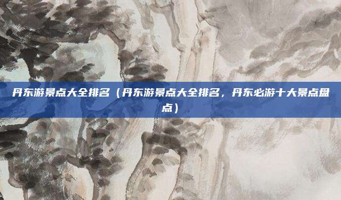 丹东游景点大全排名(丹东游景点大全排名,丹东必游十大景点盘点)