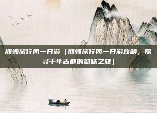 邯郸旅行团一日游(邯郸旅行团一日游攻略,探寻千年古都的韵味之旅)