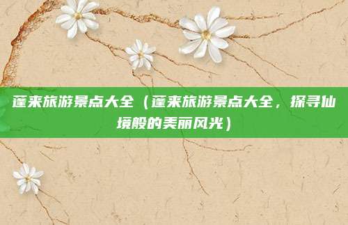 蓬来旅游景点大全(蓬来旅游景点大全,探寻仙境般的美丽风光)