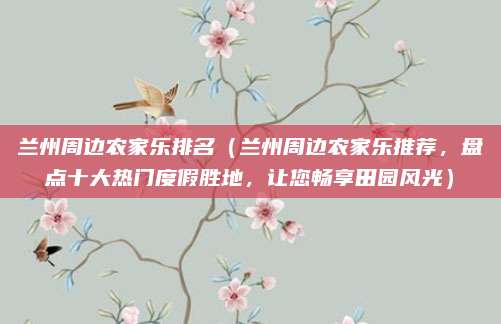 兰州周边农家乐排名（兰州周边农家乐推荐，盘点十大热门度假胜地，让您畅享田园风光）