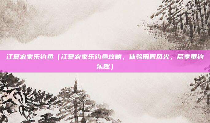 江夏农家乐钓鱼（江夏农家乐钓鱼攻略，体验田园风光，尽享垂钓乐趣）