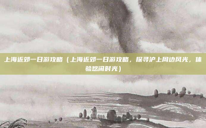 上海近郊一日游攻略(上海近郊一日游攻略,探寻沪上周边风光,体验悠闲时光)