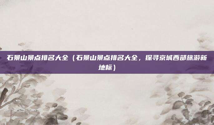 石景山景点排名大全(石景山景点排名大全,探寻京城西部旅游新地标)