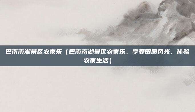 巴南南湖景区农家乐（巴南南湖景区农家乐，享受田园风光，体验农家生活）