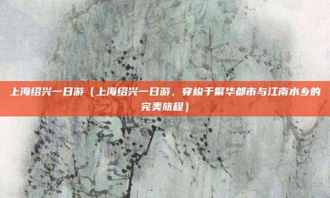 上海绍兴一日游(上海绍兴一日游,穿梭于繁华都市与江南水乡的完美旅程)