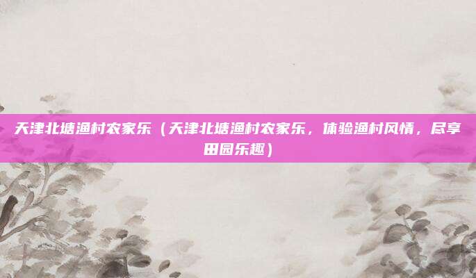 天津北塘渔村农家乐（天津北塘渔村农家乐，体验渔村风情，尽享田园乐趣）