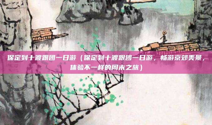 保定到十渡跟团一日游(保定到十渡跟团一日游,畅游京郊美景,体验不一样的周末之旅)