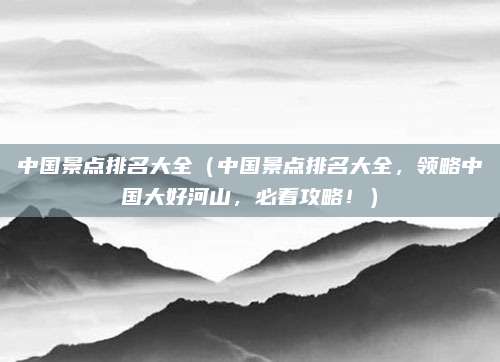 中国景点排名大全(中国景点排名大全,领略中国大好河山,必看攻略!)