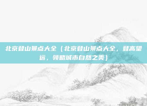 北京登山景点大全（北京登山景点大全，登高望远，领略城市自然之美）