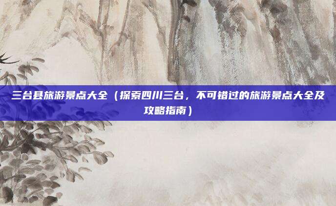 三台县旅游景点大全(探索四川三台,不可错过的旅游景点大全及攻略指南)