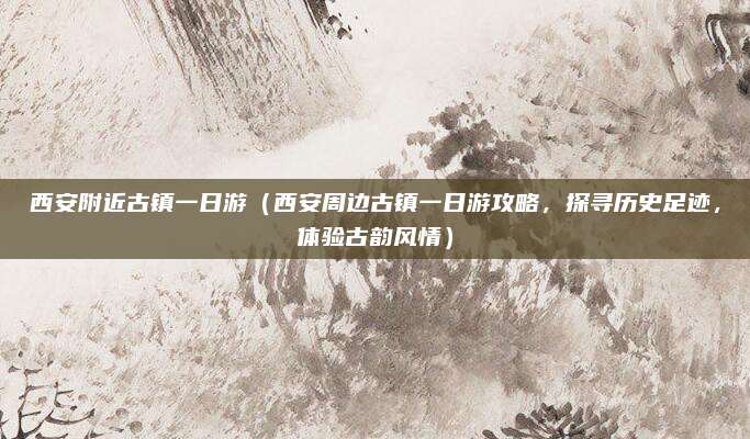 西安附近古镇一日游（西安周边古镇一日游攻略，探寻历史足迹，体验古韵风情）