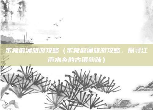 东莞麻涌旅游攻略(东莞麻涌旅游攻略,探寻江南水乡的古镇韵味)