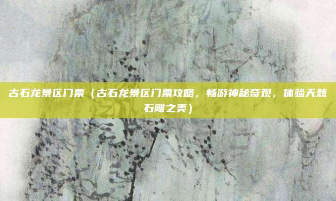 古石龙景区门票(古石龙景区门票攻略,畅游神秘奇观,体验天然石雕之美)
