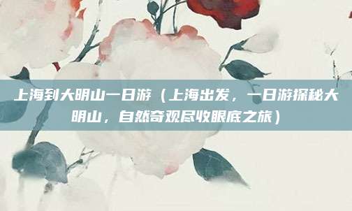 上海到大明山一日游(上海出发,一日游探秘大明山,自然奇观尽收眼底之旅)