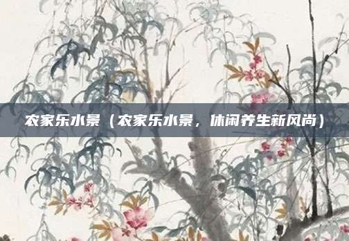 农家乐水景（农家乐水景，休闲养生新风尚）