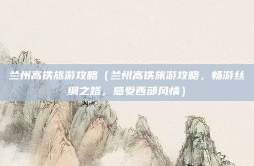 兰州高铁旅游攻略（兰州高铁旅游攻略，畅游丝绸之路，感受西部风情）