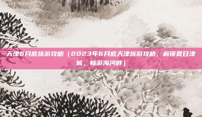 天津6月底旅游攻略(2023年6月底天津旅游攻略,解锁夏日津城,畅游海河畔)