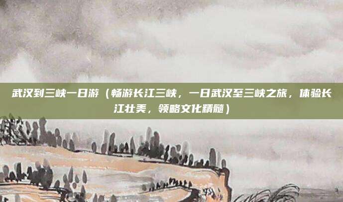 武汉到三峡一日游(畅游长江三峡,一日武汉至三峡之旅,体验长江壮美,领略文化精髓)