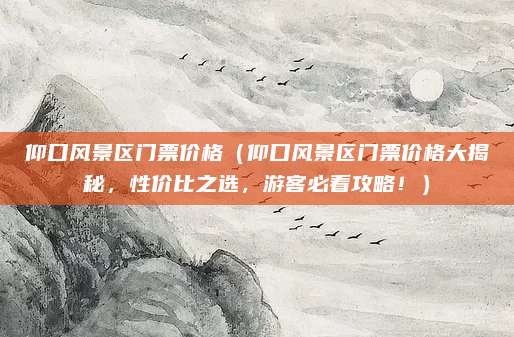 仰口风景区门票价格(仰口风景区门票价格大揭秘,性价比之选,游客必看攻略!)
