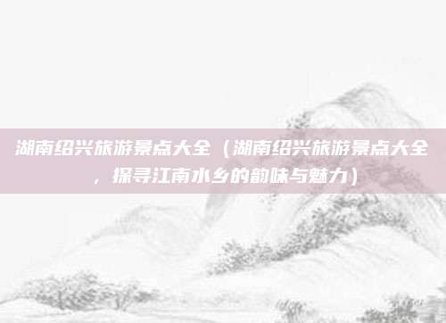 湖南绍兴旅游景点大全(湖南绍兴旅游景点大全,探寻江南水乡的韵味与魅力)