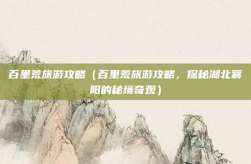 百里荒旅游攻略(百里荒旅游攻略,探秘湖北襄阳的秘境奇观)