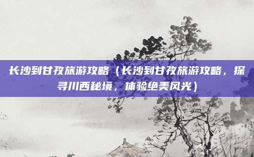 长沙到甘孜旅游攻略（长沙到甘孜旅游攻略，探寻川西秘境，体验绝美风光）