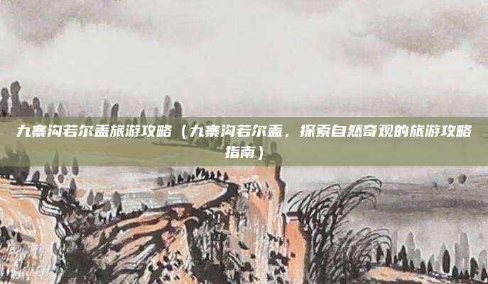 九寨沟若尔盖旅游攻略(九寨沟若尔盖,探索自然奇观的旅游攻略指南)