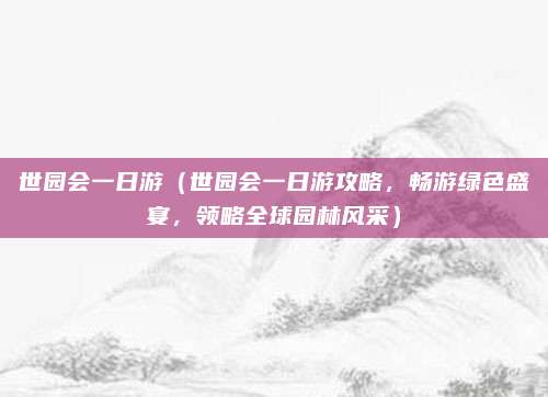 世园会一日游(世园会一日游攻略,畅游绿色盛宴,领略全球园林风采)