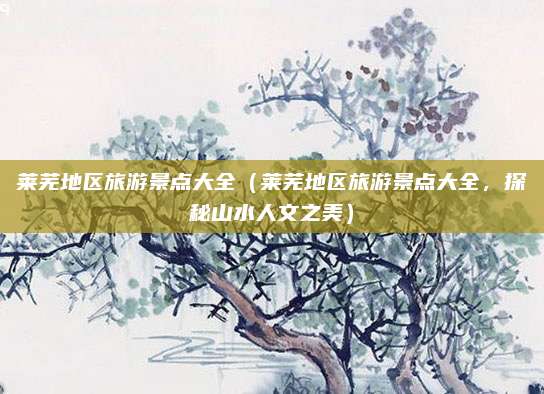 莱芜地区旅游景点大全（莱芜地区旅游景点大全，探秘山水人文之美）