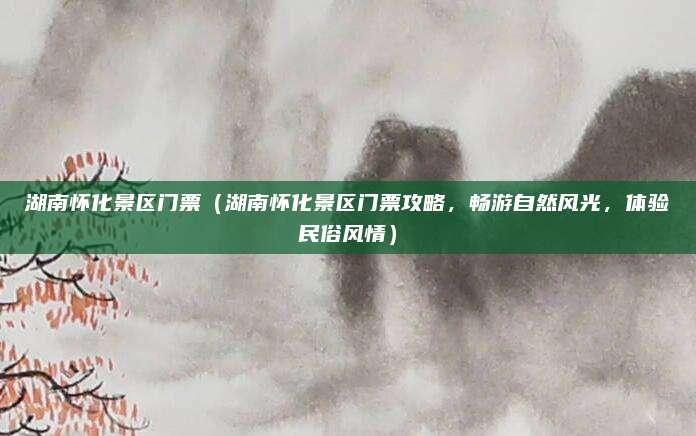 湖南怀化景区门票(湖南怀化景区门票攻略,畅游自然风光,体验民俗风情)