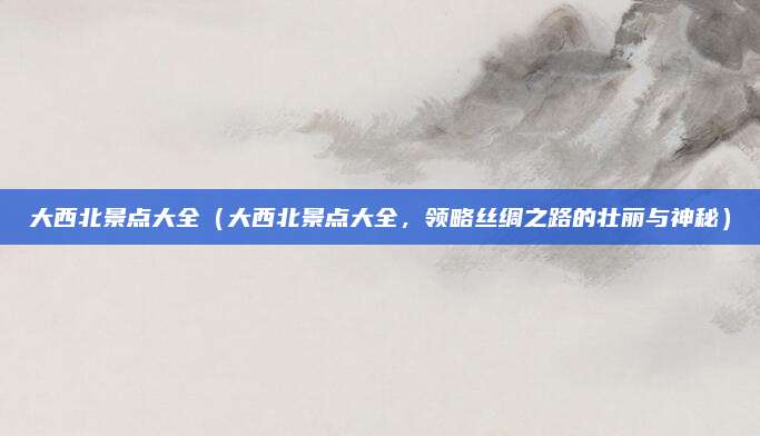 大西北景点大全(大西北景点大全,领略丝绸之路的壮丽与神秘)