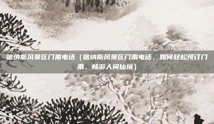 喀纳斯风景区门票电话(喀纳斯风景区门票电话,如何轻松预订门票,畅游人间仙境)