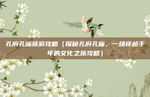 孔府孔庙旅游攻略(探秘孔府孔庙,一场穿越千年的文化之旅攻略)