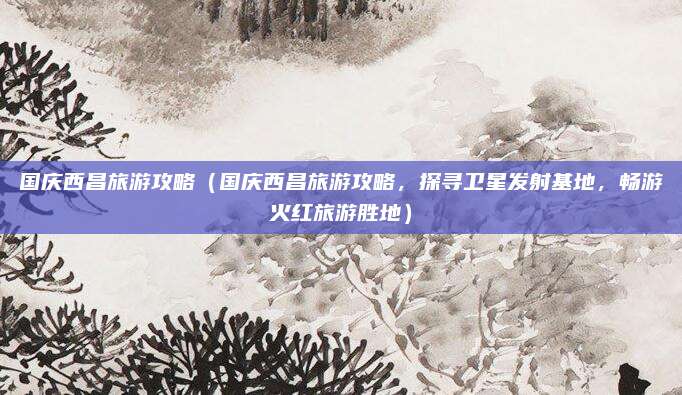 国庆西昌旅游攻略(国庆西昌旅游攻略,探寻卫星发射基地,畅游火红旅游胜地)