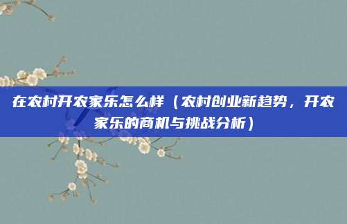 在农村开农家乐怎么样(农村创业新趋势,开农家乐的商机与挑战分析)
