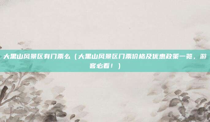 大黑山风景区有门票么（大黑山风景区门票价格及优惠政策一览，游客必看！）