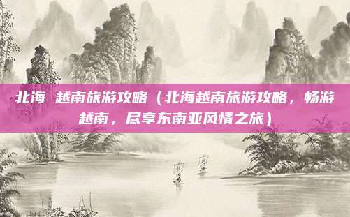 北海 越南旅游攻略(北海越南旅游攻略,畅游越南,尽享东南亚风情之旅)