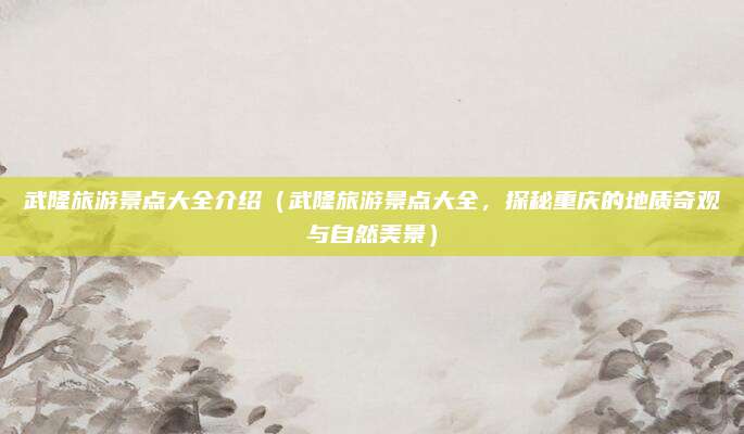武隆旅游景点大全介绍(武隆旅游景点大全,探秘重庆的地质奇观与自然美景)